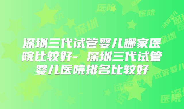 深圳三代试管婴儿哪家医院比较好- 深圳三代试管婴儿医院排名比较好