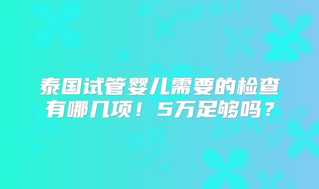 泰国试管婴儿需要的检查有哪几项！5万足够吗？