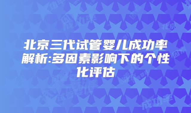 北京三代试管婴儿成功率解析:多因素影响下的个性化评估