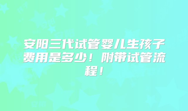 安阳三代试管婴儿生孩子费用是多少！附带试管流程！