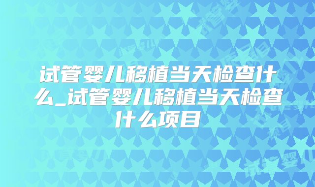 试管婴儿移植当天检查什么_试管婴儿移植当天检查什么项目