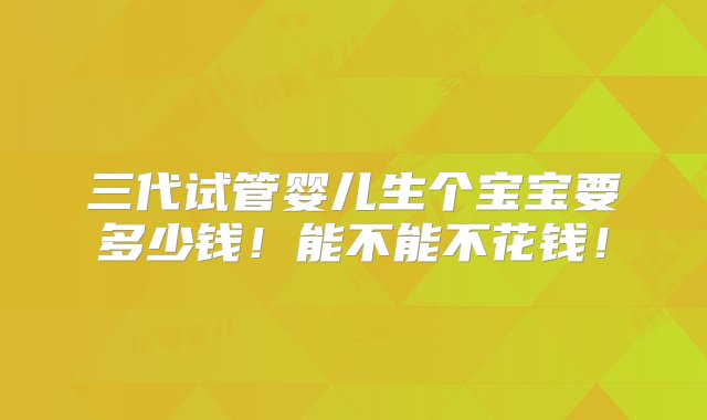 三代试管婴儿生个宝宝要多少钱！能不能不花钱！