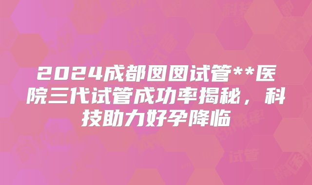 2024成都囡囡试管**医院三代试管成功率揭秘，科技助力好孕降临