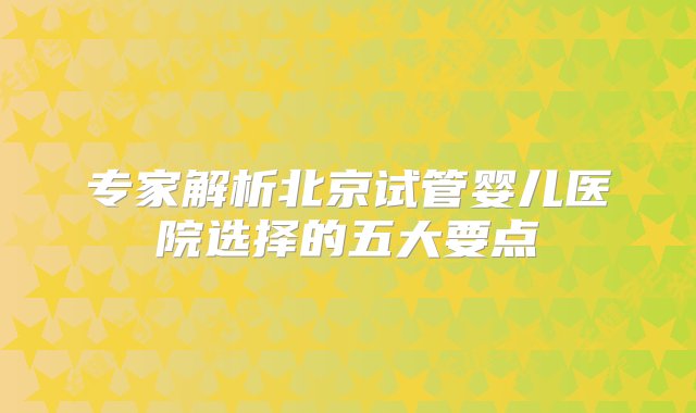 专家解析北京试管婴儿医院选择的五大要点