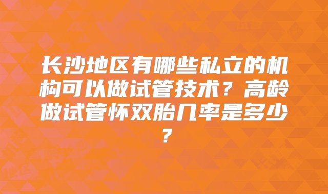 长沙地区有哪些私立的机构可以做试管技术？高龄做试管怀双胎几率是多少？