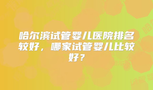 哈尔滨试管婴儿医院排名较好，哪家试管婴儿比较好？