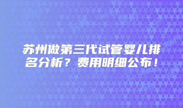 苏州做第三代试管婴儿排名分析？费用明细公布！