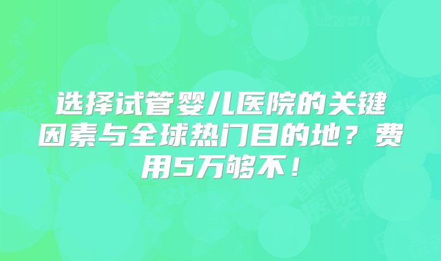 选择试管婴儿医院的关键因素与全球热门目的地？费用5万够不！