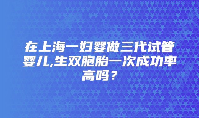 在上海一妇婴做三代试管婴儿,生双胞胎一次成功率高吗？