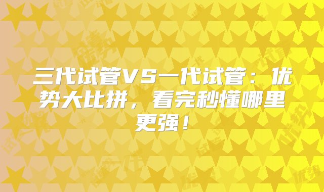 三代试管VS一代试管：优势大比拼，看完秒懂哪里更强！