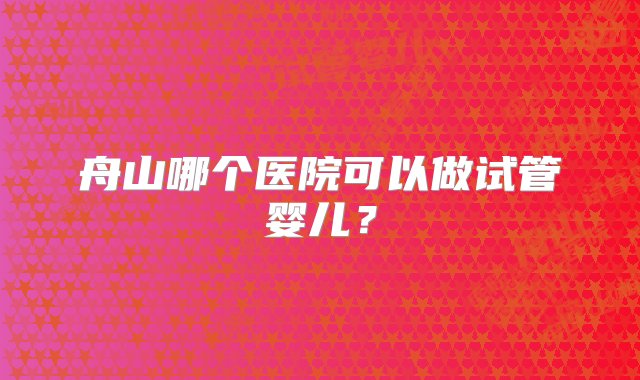 舟山哪个医院可以做试管婴儿？