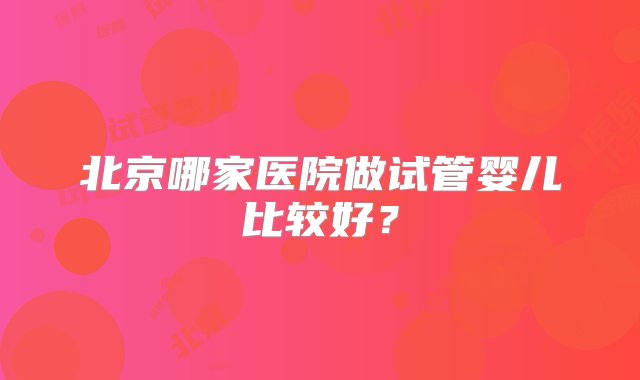 北京哪家医院做试管婴儿比较好？