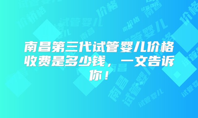 南昌第三代试管婴儿价格收费是多少钱，一文告诉你！