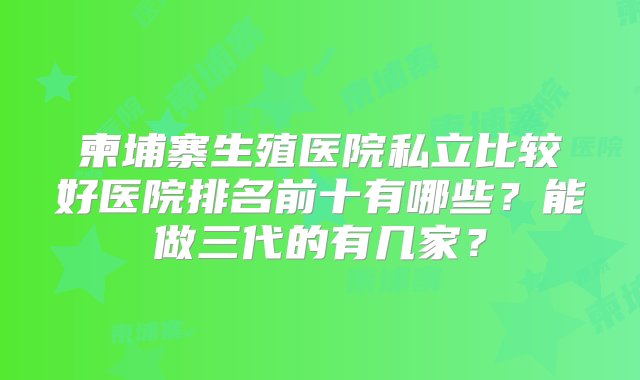 柬埔寨生殖医院私立比较好医院排名前十有哪些？能做三代的有几家？