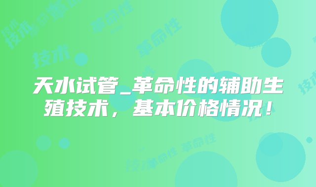 天水试管_革命性的辅助生殖技术，基本价格情况！