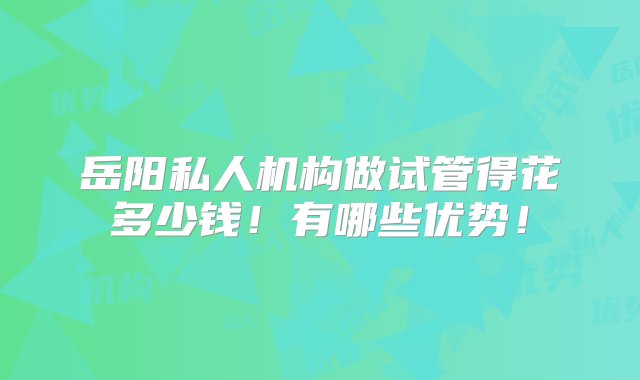 岳阳私人机构做试管得花多少钱！有哪些优势！