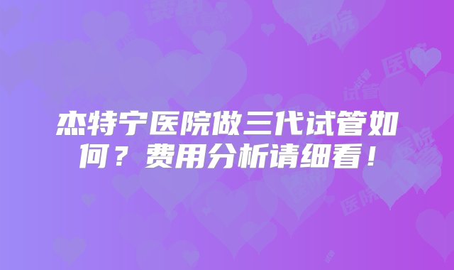 杰特宁医院做三代试管如何？费用分析请细看！