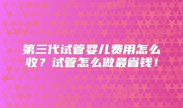 第三代试管婴儿费用怎么收？试管怎么做最省钱！