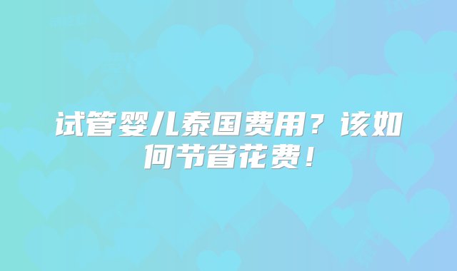 试管婴儿泰国费用？该如何节省花费！