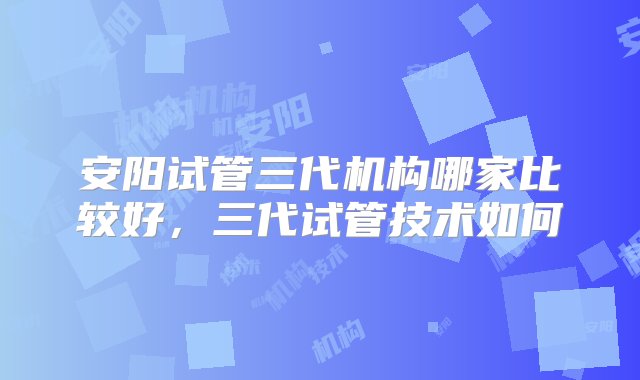 安阳试管三代机构哪家比较好，三代试管技术如何