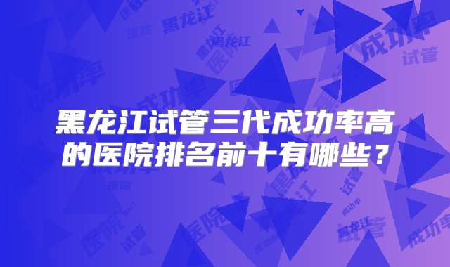 黑龙江试管三代成功率高的医院排名前十有哪些？