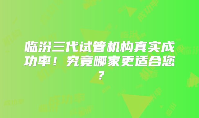 临汾三代试管机构真实成功率！究竟哪家更适合您？