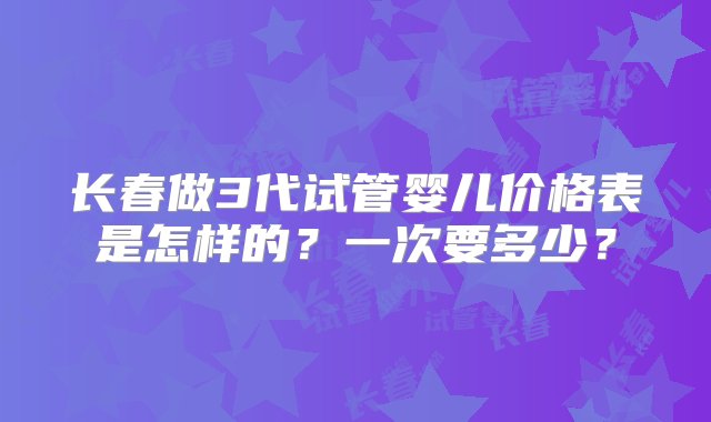 长春做3代试管婴儿价格表是怎样的？一次要多少？