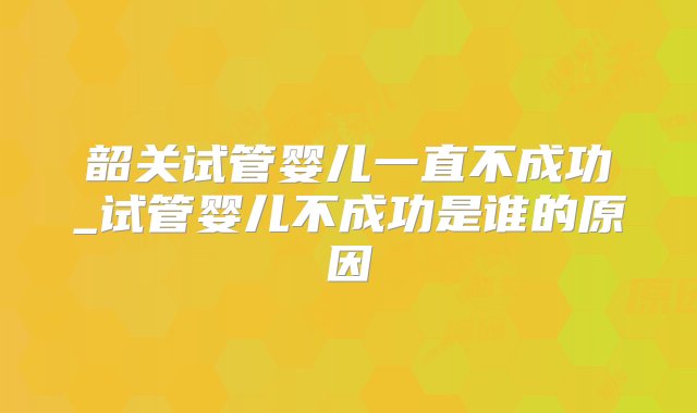 韶关试管婴儿一直不成功_试管婴儿不成功是谁的原因