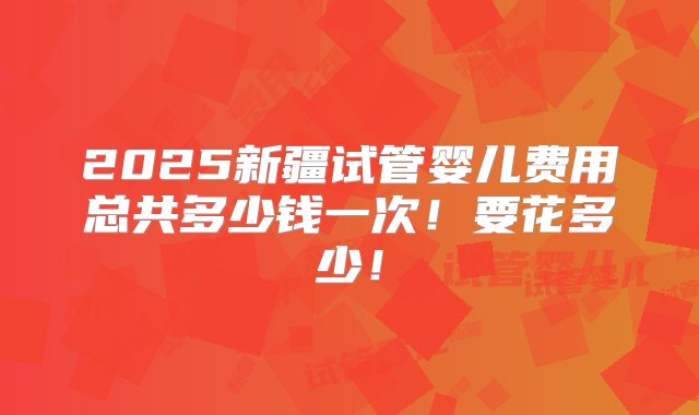 2025新疆试管婴儿费用总共多少钱一次！要花多少！