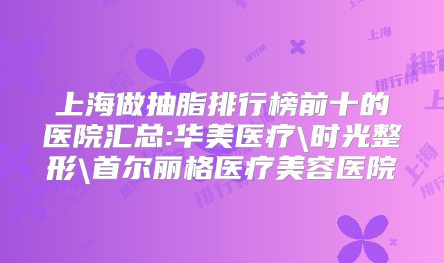 上海做抽脂排行榜前十的医院汇总:华美医疗\时光整形\首尔丽格医疗美容医院