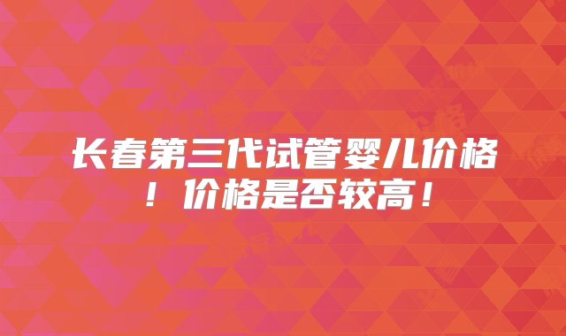 长春第三代试管婴儿价格！价格是否较高！