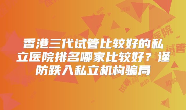 香港三代试管比较好的私立医院排名哪家比较好？谨防跌入私立机构骗局