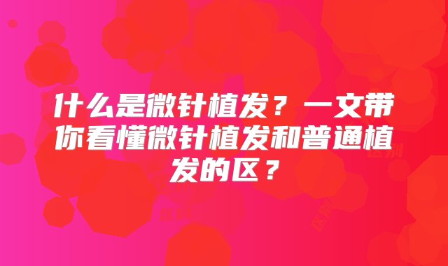 什么是微针植发？一文带你看懂微针植发和普通植发的区？