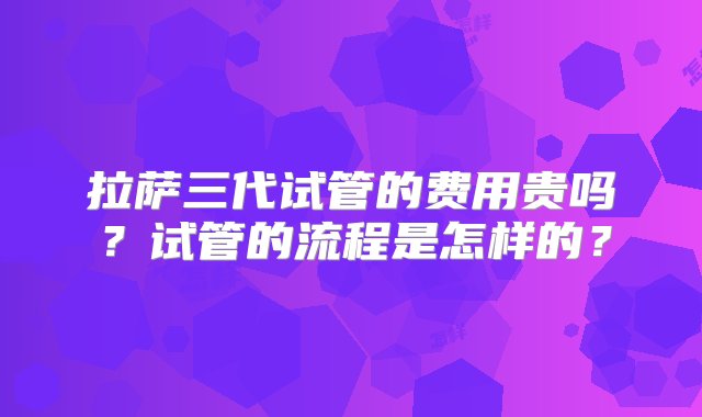 拉萨三代试管的费用贵吗？试管的流程是怎样的？