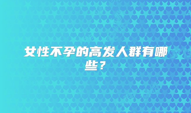 女性不孕的高发人群有哪些？