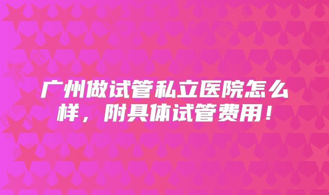 广州做试管私立医院怎么样，附具体试管费用！