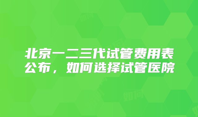 北京一二三代试管费用表公布，如何选择试管医院