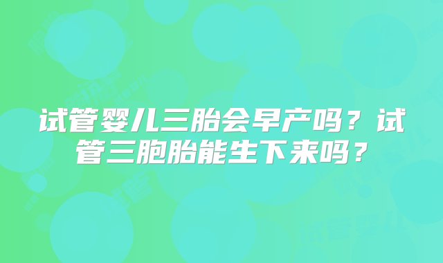 试管婴儿三胎会早产吗？试管三胞胎能生下来吗？