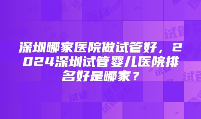 深圳哪家医院做试管好，2024深圳试管婴儿医院排名好是哪家？