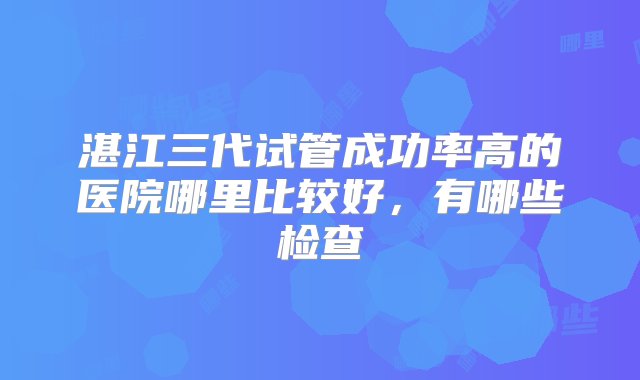 湛江三代试管成功率高的医院哪里比较好，有哪些检查