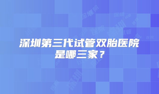 深圳第三代试管双胎医院是哪三家？