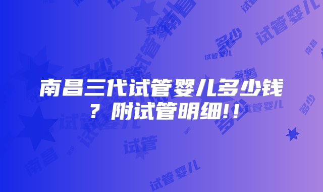 南昌三代试管婴儿多少钱？附试管明细!！