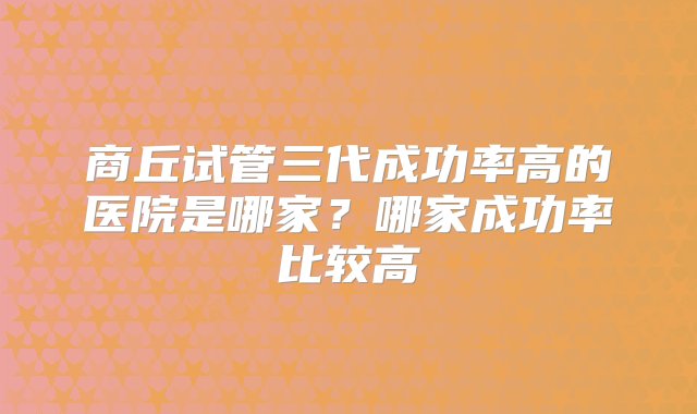 商丘试管三代成功率高的医院是哪家？哪家成功率比较高