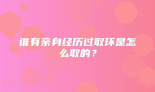 谁有亲身经历过取环是怎么取的？