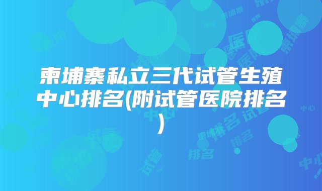 柬埔寨私立三代试管生殖中心排名(附试管医院排名)