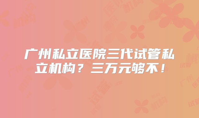 广州私立医院三代试管私立机构？三万元够不！