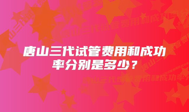 唐山三代试管费用和成功率分别是多少？