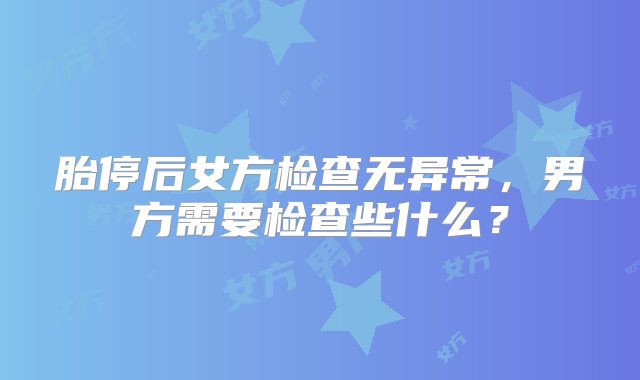 胎停后女方检查无异常，男方需要检查些什么？