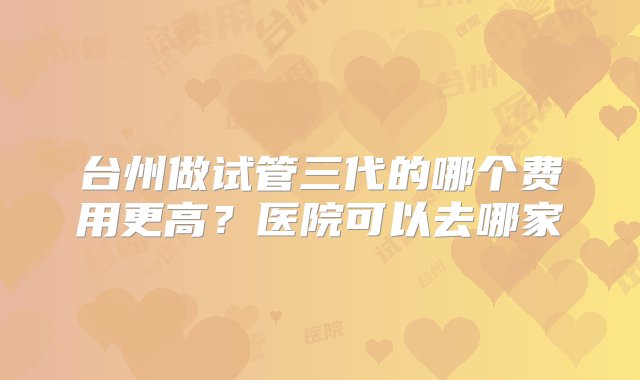 台州做试管三代的哪个费用更高？医院可以去哪家