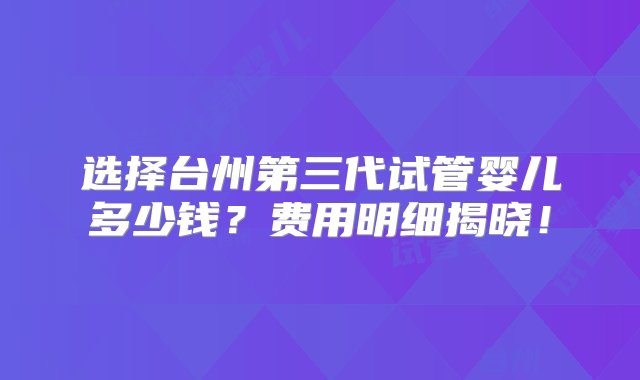 选择台州第三代试管婴儿多少钱？费用明细揭晓！